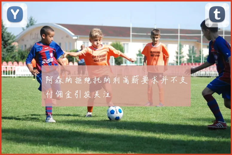 阿森纳拒绝托纳利高薪要求并不支付佣金引发关注