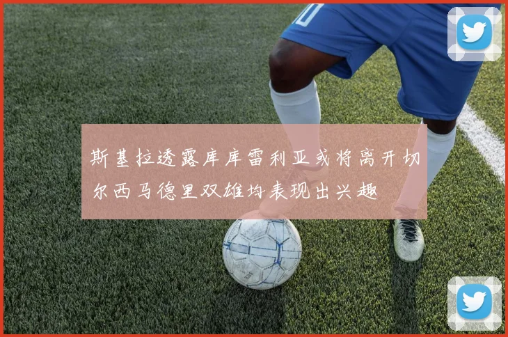 斯基拉透露库库雷利亚或将离开切尔西马德里双雄均表现出兴趣