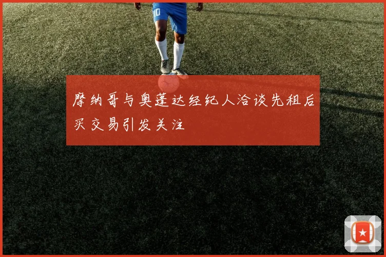 摩纳哥与奥蓬达经纪人洽谈先租后买交易引发关注