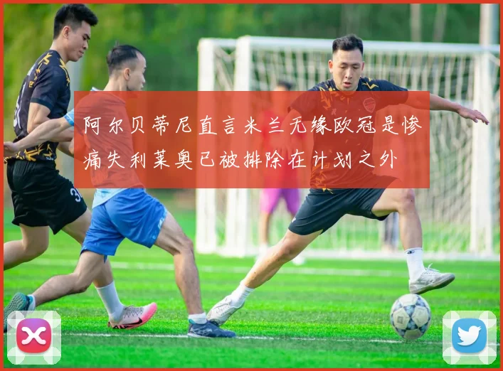 阿尔贝蒂尼直言米兰无缘欧冠是惨痛失利莱奥已被排除在计划之外