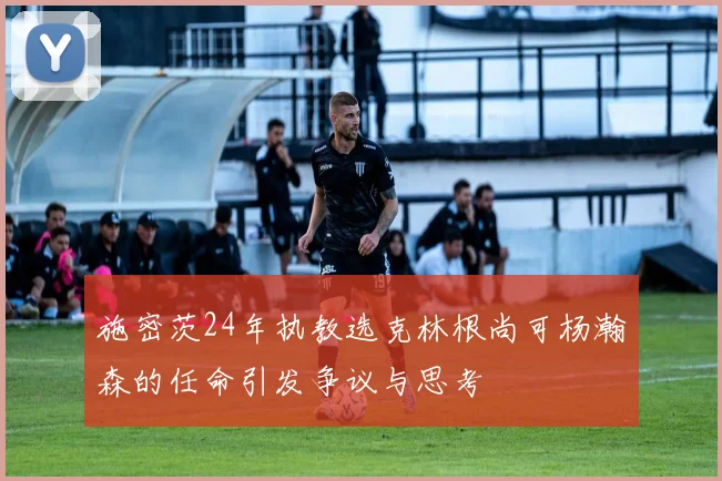 施密茨24年执教选克林根尚可杨瀚森的任命引发争议与思考