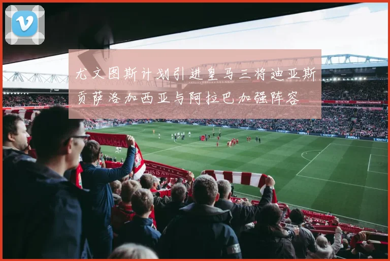 尤文图斯计划引进皇马三将迪亚斯贡萨洛加西亚与阿拉巴加强阵容