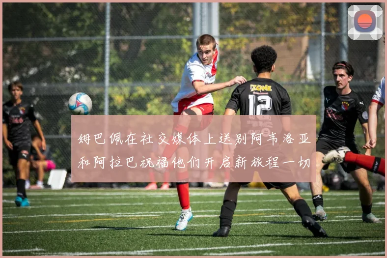 姆巴佩在社交媒体上送别阿韦洛亚和阿拉巴祝福他们开启新旅程一切顺利