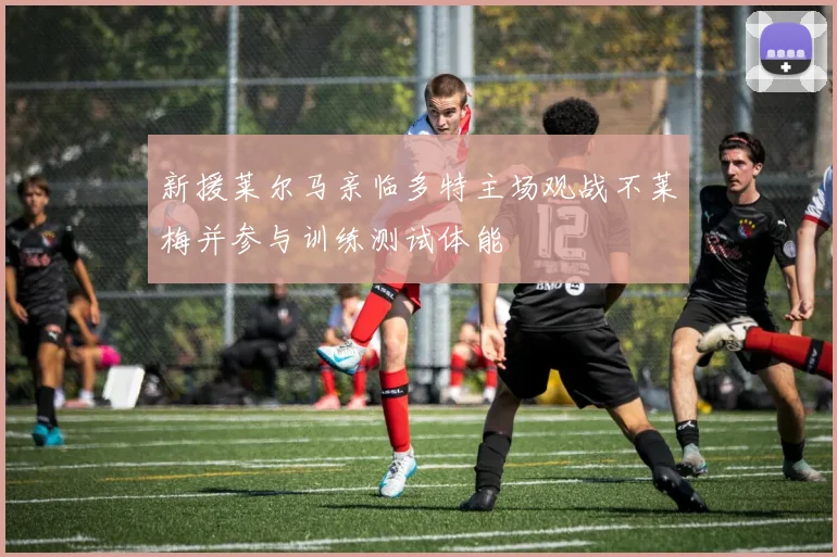 新援莱尔马亲临多特主场观战不莱梅并参与训练测试体能