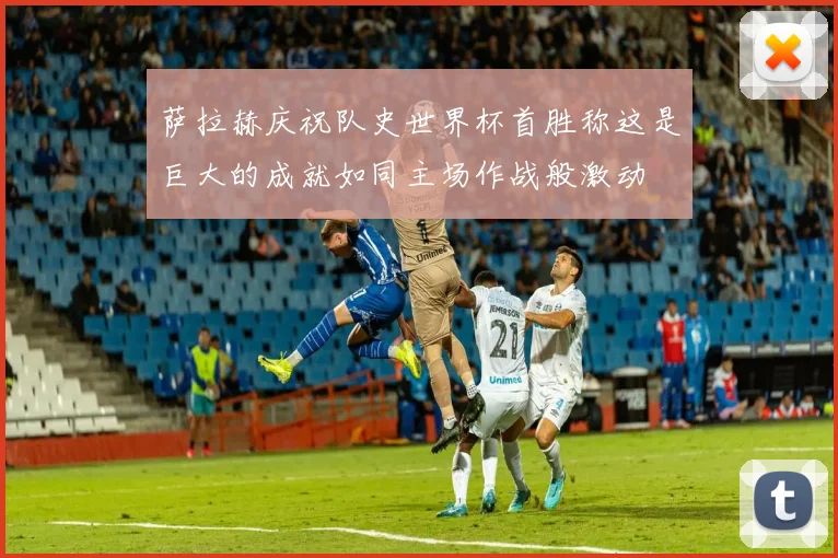萨拉赫庆祝队史世界杯首胜称这是巨大的成就如同主场作战般激动