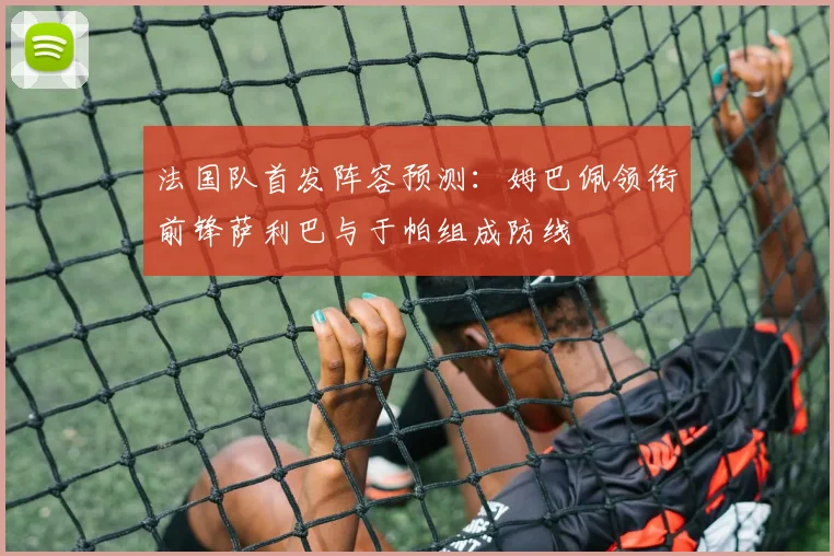 法国队首发阵容预测：姆巴佩领衔前锋萨利巴与于帕组成防线