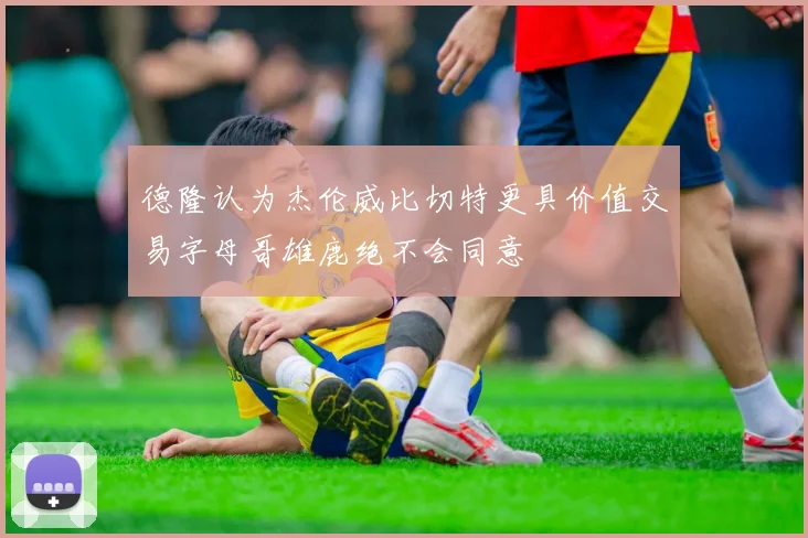 德隆认为杰伦威比切特更具价值交易字母哥雄鹿绝不会同意