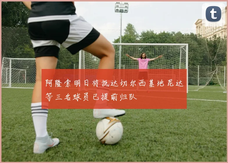 阿隆索明日将抵达切尔西基地昆达等三名球员已提前归队