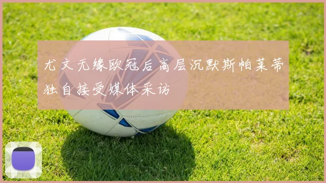 尤文无缘欧冠后高层沉默斯帕莱蒂独自接受媒体采访