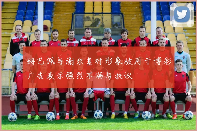 姆巴佩与谢尔基对形象被用于博彩广告表示强烈不满与抗议