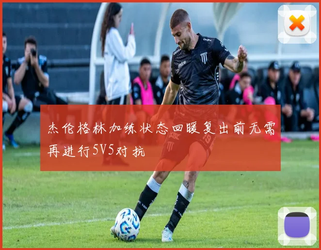 杰伦格林加练状态回暖复出前无需再进行5V5对抗