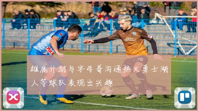 雄鹿计划与字母哥沟通热火勇士湖人等球队表现出兴趣