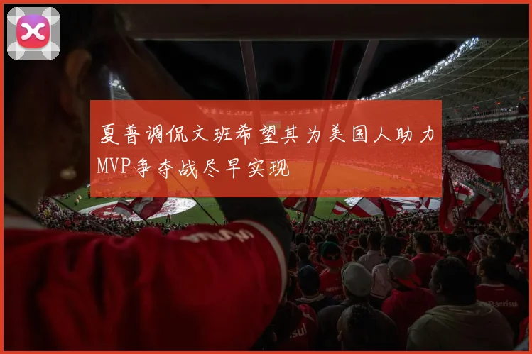 夏普调侃文班希望其为美国人助力MVP争夺战尽早实现