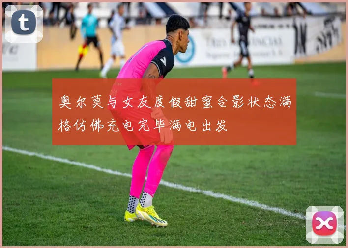 奥尔莫与女友度假甜蜜合影状态满格仿佛充电完毕满电出发