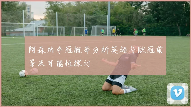 阿森纳夺冠概率分析英超与欧冠前景及可能性探讨
