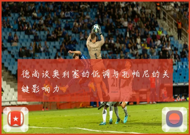 德尚谈奥利塞的低调与孔帕尼的关键影响力