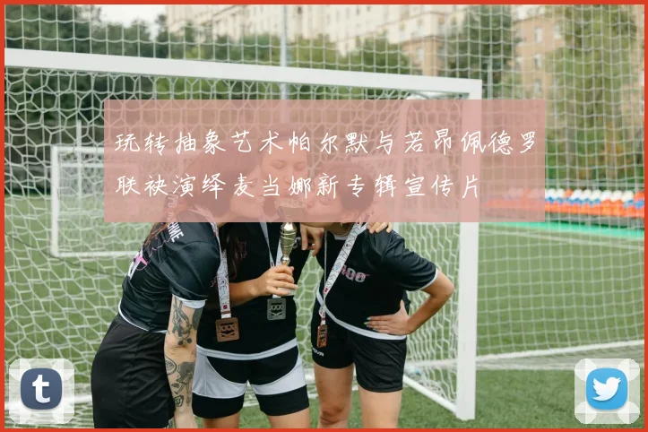 玩转抽象艺术帕尔默与若昂佩德罗联袂演绎麦当娜新专辑宣传片