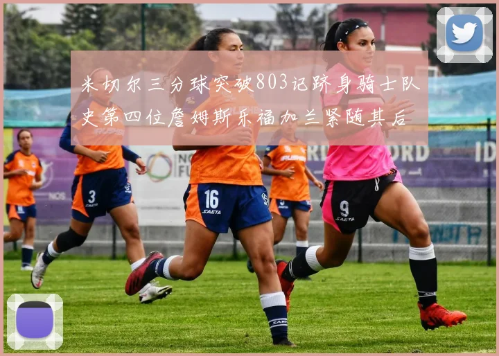 米切尔三分球突破803记跻身骑士队史第四位詹姆斯乐福加兰紧随其后