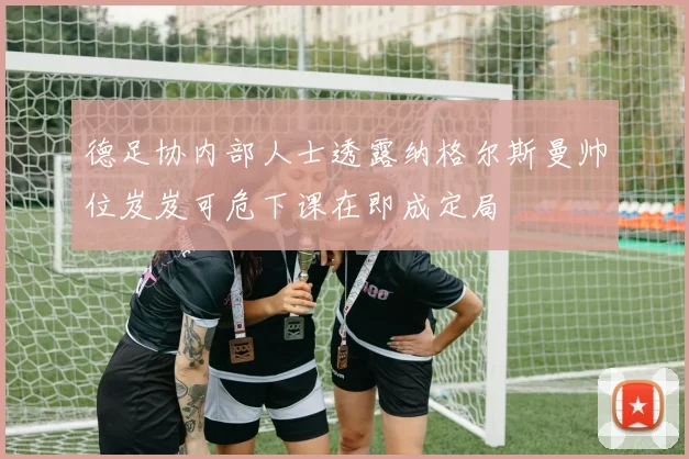 德足协内部人士透露纳格尔斯曼帅位岌岌可危下课在即成定局