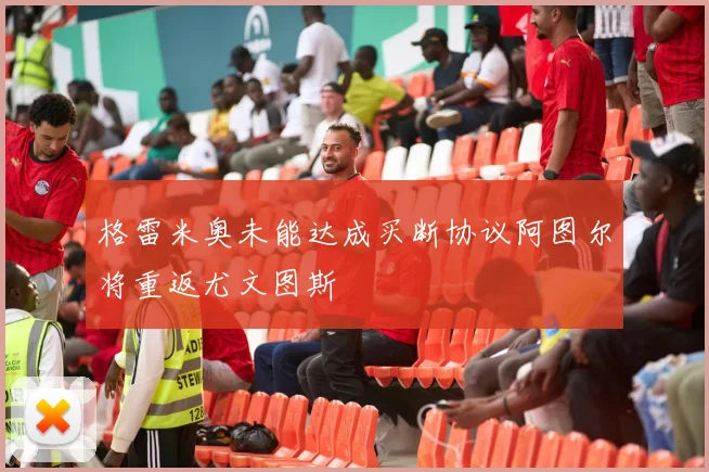 格雷米奥未能达成买断协议阿图尔将重返尤文图斯