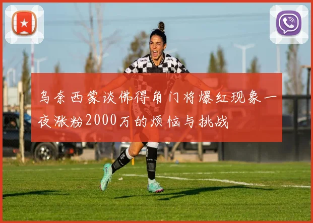 乌奈西蒙谈佛得角门将爆红现象一夜涨粉2000万的烦恼与挑战