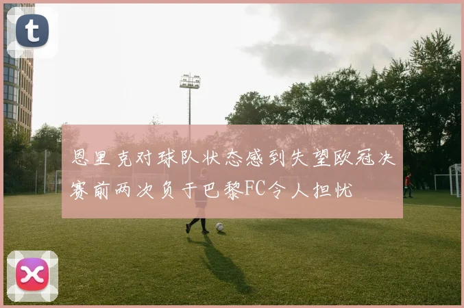 恩里克对球队状态感到失望欧冠决赛前两次负于巴黎FC令人担忧